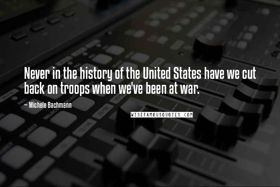 Michele Bachmann Quotes: Never in the history of the United States have we cut back on troops when we've been at war.