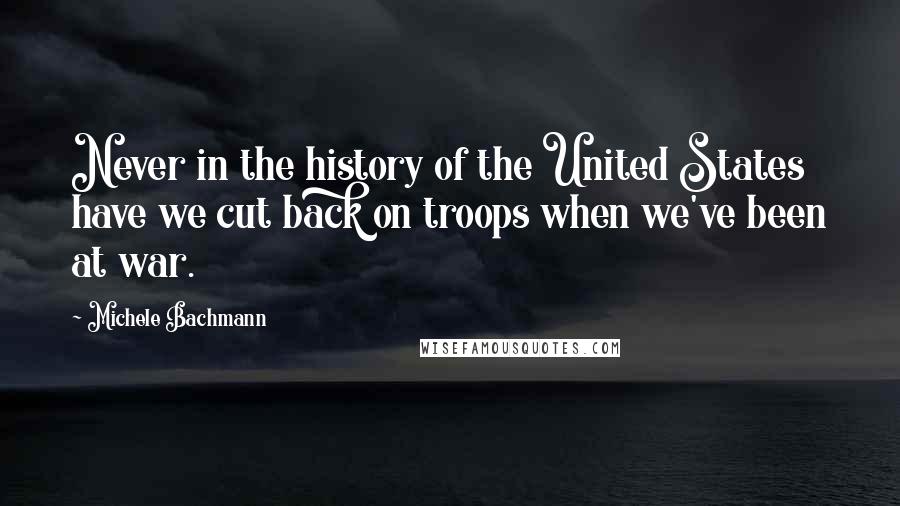 Michele Bachmann Quotes: Never in the history of the United States have we cut back on troops when we've been at war.