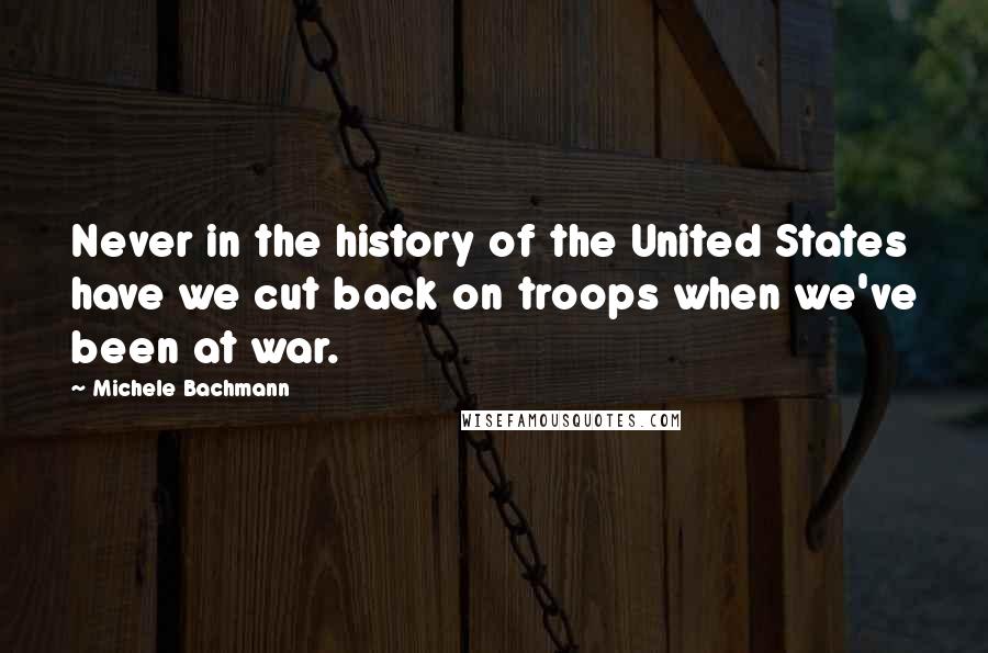 Michele Bachmann Quotes: Never in the history of the United States have we cut back on troops when we've been at war.