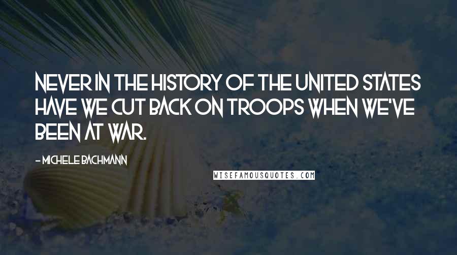 Michele Bachmann Quotes: Never in the history of the United States have we cut back on troops when we've been at war.