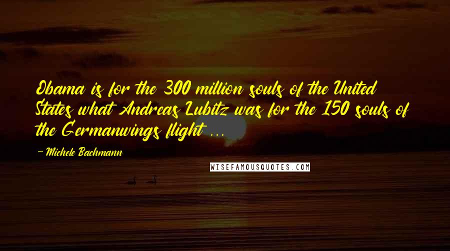 Michele Bachmann Quotes: Obama is for the 300 million souls of the United States what Andreas Lubitz was for the 150 souls of the Germanwings flight ...