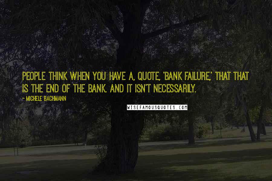 Michele Bachmann Quotes: People think when you have a, quote, 'bank failure,' that that is the end of the bank. And it isn't necessarily.