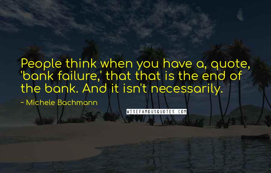 Michele Bachmann Quotes: People think when you have a, quote, 'bank failure,' that that is the end of the bank. And it isn't necessarily.