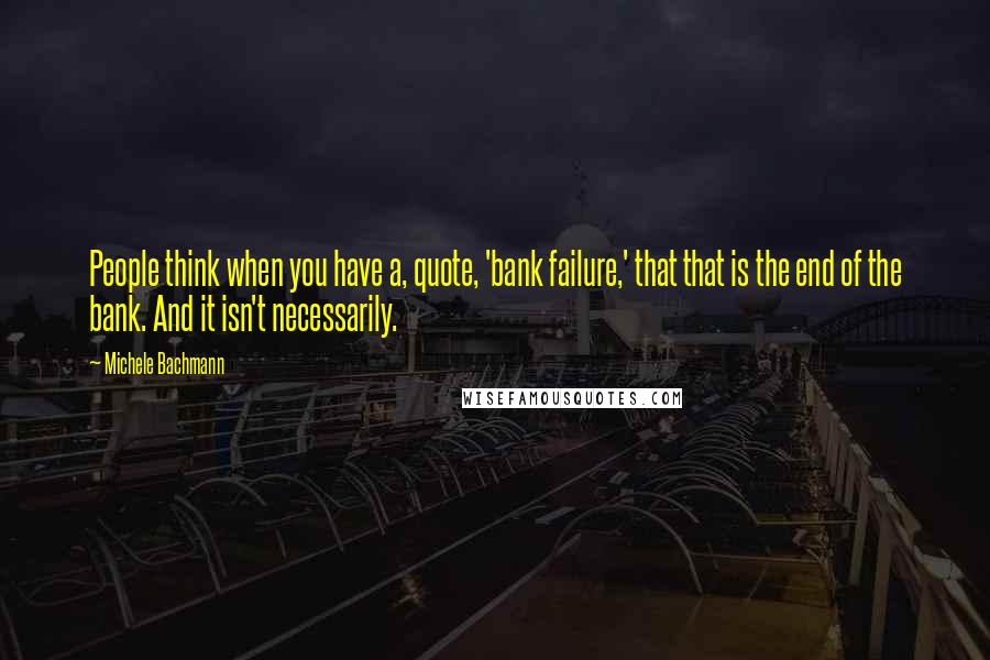 Michele Bachmann Quotes: People think when you have a, quote, 'bank failure,' that that is the end of the bank. And it isn't necessarily.