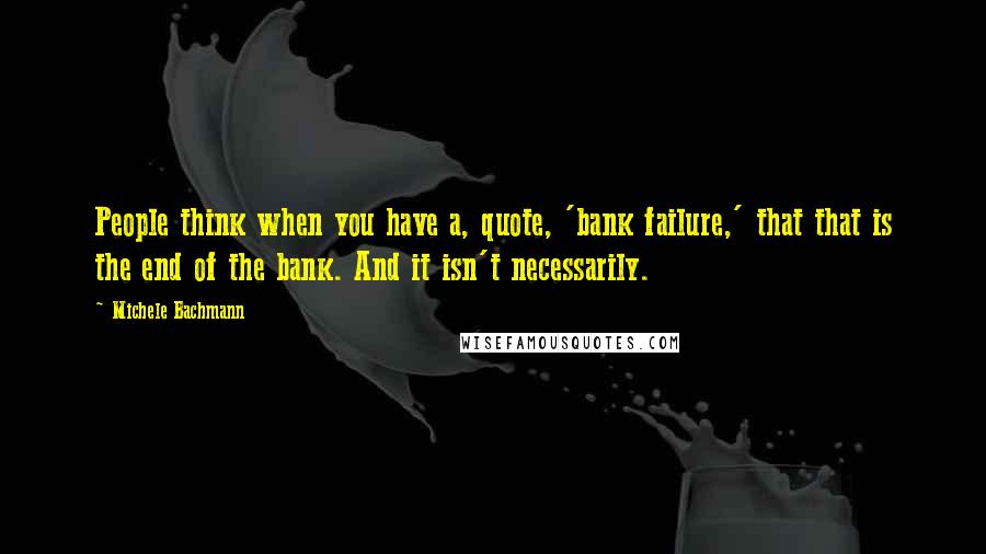 Michele Bachmann Quotes: People think when you have a, quote, 'bank failure,' that that is the end of the bank. And it isn't necessarily.