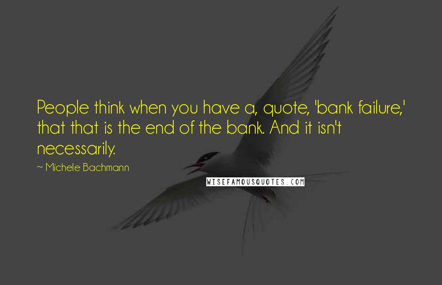 Michele Bachmann Quotes: People think when you have a, quote, 'bank failure,' that that is the end of the bank. And it isn't necessarily.