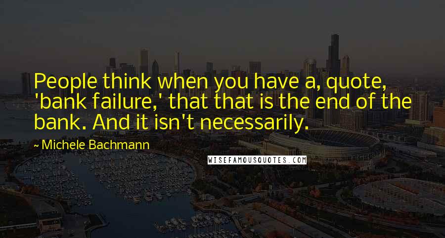 Michele Bachmann Quotes: People think when you have a, quote, 'bank failure,' that that is the end of the bank. And it isn't necessarily.