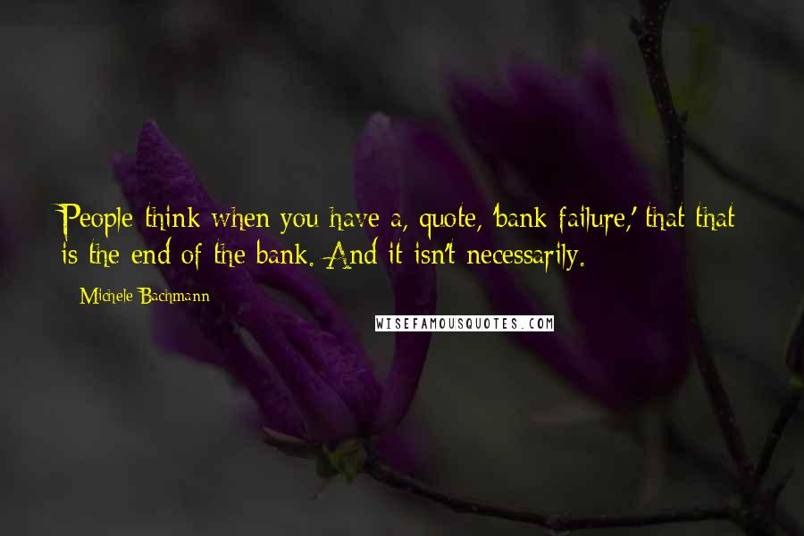 Michele Bachmann Quotes: People think when you have a, quote, 'bank failure,' that that is the end of the bank. And it isn't necessarily.