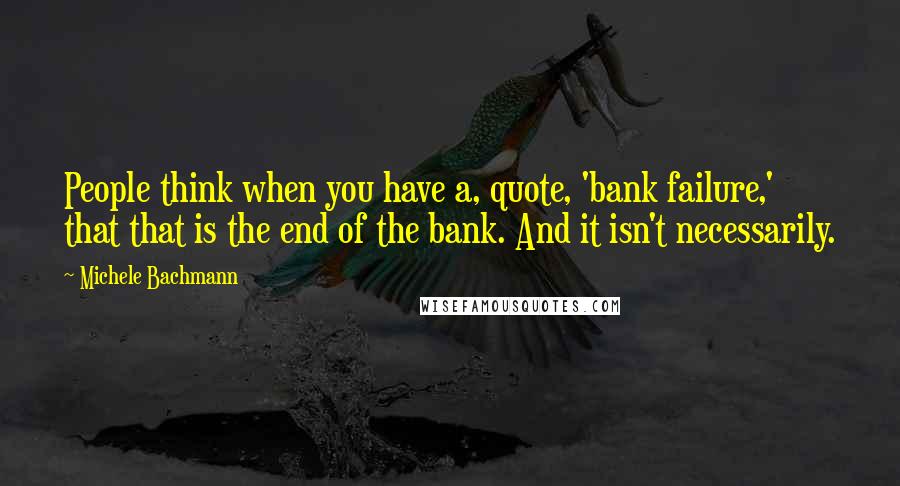 Michele Bachmann Quotes: People think when you have a, quote, 'bank failure,' that that is the end of the bank. And it isn't necessarily.