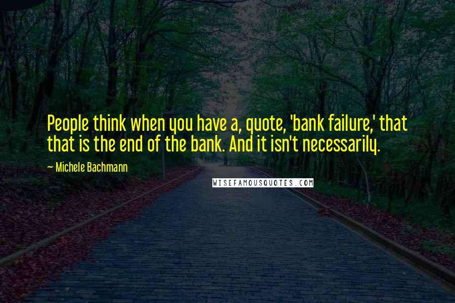 Michele Bachmann Quotes: People think when you have a, quote, 'bank failure,' that that is the end of the bank. And it isn't necessarily.