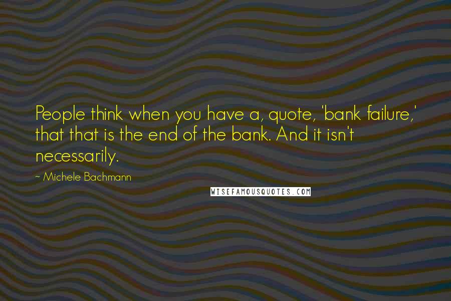 Michele Bachmann Quotes: People think when you have a, quote, 'bank failure,' that that is the end of the bank. And it isn't necessarily.