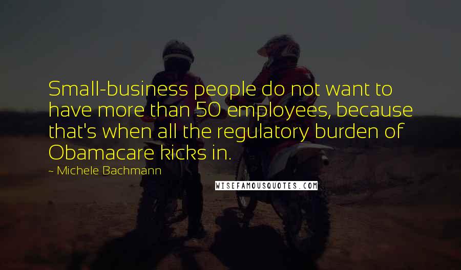 Michele Bachmann Quotes: Small-business people do not want to have more than 50 employees, because that's when all the regulatory burden of Obamacare kicks in.
