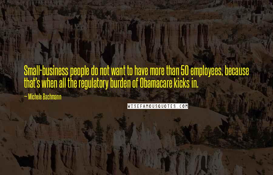 Michele Bachmann Quotes: Small-business people do not want to have more than 50 employees, because that's when all the regulatory burden of Obamacare kicks in.