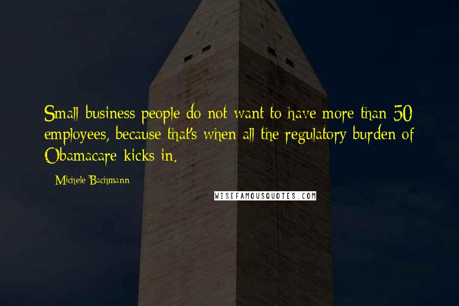 Michele Bachmann Quotes: Small-business people do not want to have more than 50 employees, because that's when all the regulatory burden of Obamacare kicks in.