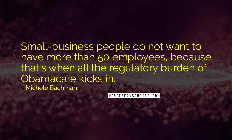 Michele Bachmann Quotes: Small-business people do not want to have more than 50 employees, because that's when all the regulatory burden of Obamacare kicks in.