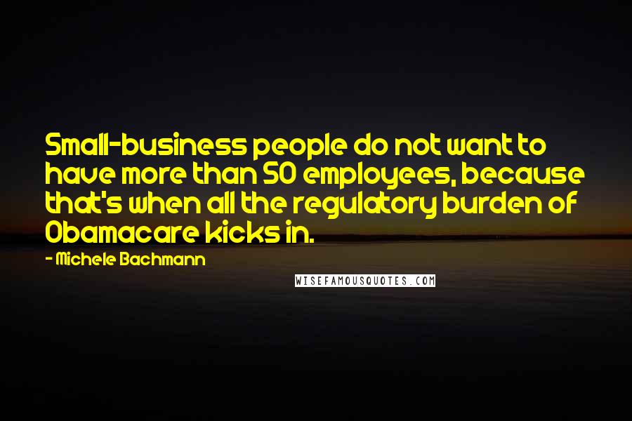 Michele Bachmann Quotes: Small-business people do not want to have more than 50 employees, because that's when all the regulatory burden of Obamacare kicks in.