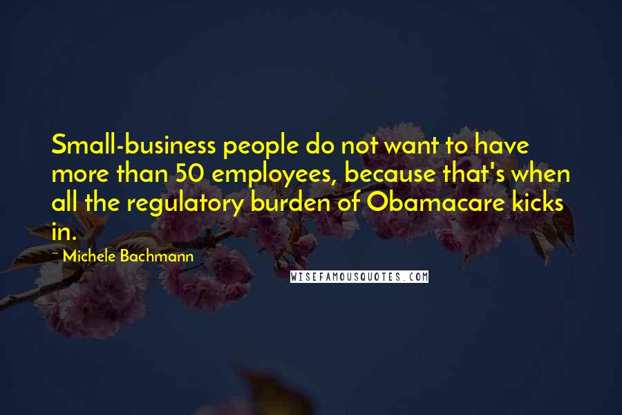 Michele Bachmann Quotes: Small-business people do not want to have more than 50 employees, because that's when all the regulatory burden of Obamacare kicks in.