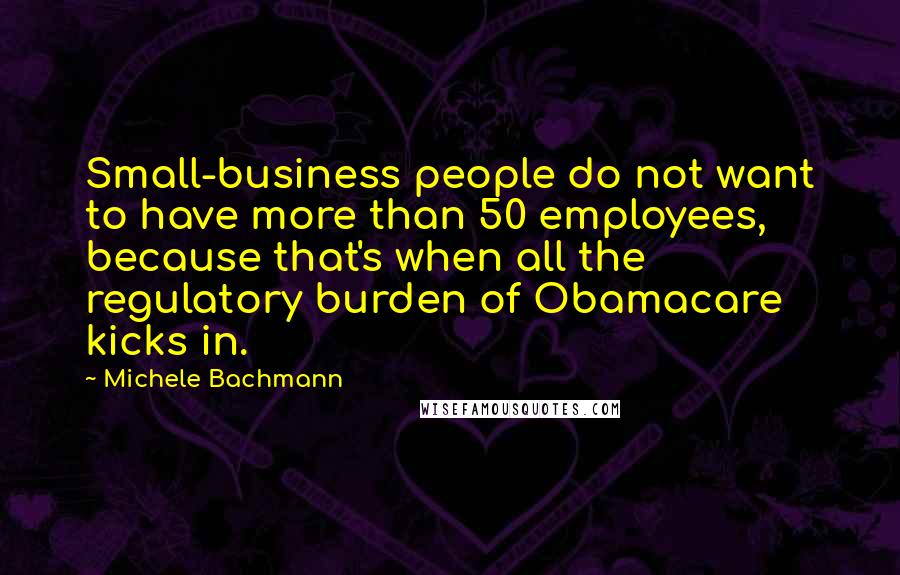 Michele Bachmann Quotes: Small-business people do not want to have more than 50 employees, because that's when all the regulatory burden of Obamacare kicks in.