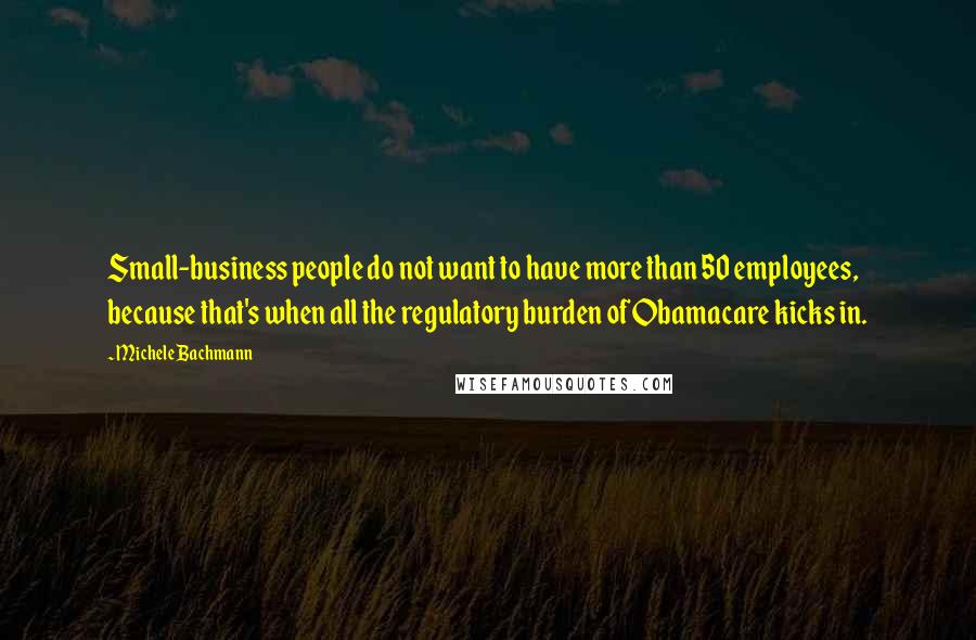 Michele Bachmann Quotes: Small-business people do not want to have more than 50 employees, because that's when all the regulatory burden of Obamacare kicks in.
