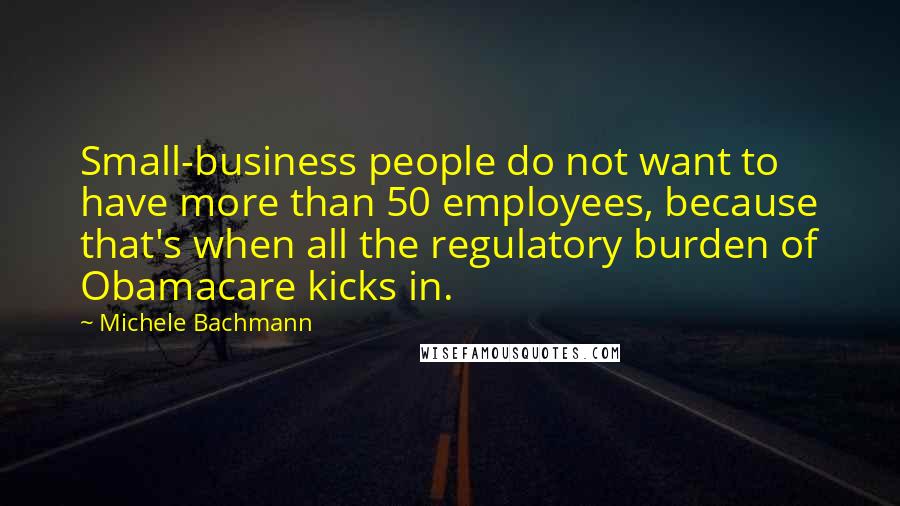 Michele Bachmann Quotes: Small-business people do not want to have more than 50 employees, because that's when all the regulatory burden of Obamacare kicks in.