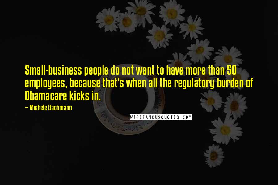 Michele Bachmann Quotes: Small-business people do not want to have more than 50 employees, because that's when all the regulatory burden of Obamacare kicks in.