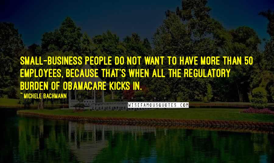 Michele Bachmann Quotes: Small-business people do not want to have more than 50 employees, because that's when all the regulatory burden of Obamacare kicks in.