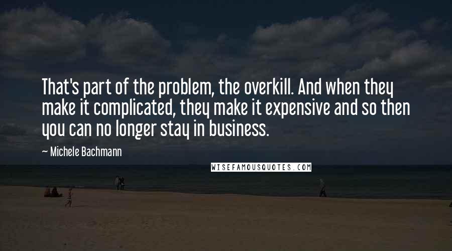 Michele Bachmann Quotes: That's part of the problem, the overkill. And when they make it complicated, they make it expensive and so then you can no longer stay in business.