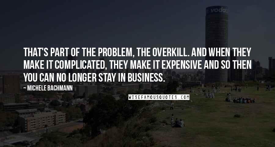 Michele Bachmann Quotes: That's part of the problem, the overkill. And when they make it complicated, they make it expensive and so then you can no longer stay in business.