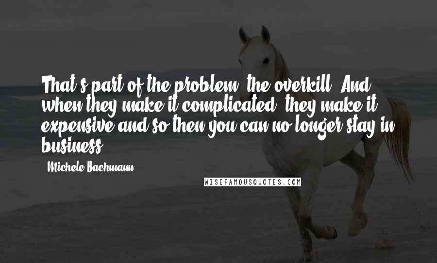 Michele Bachmann Quotes: That's part of the problem, the overkill. And when they make it complicated, they make it expensive and so then you can no longer stay in business.
