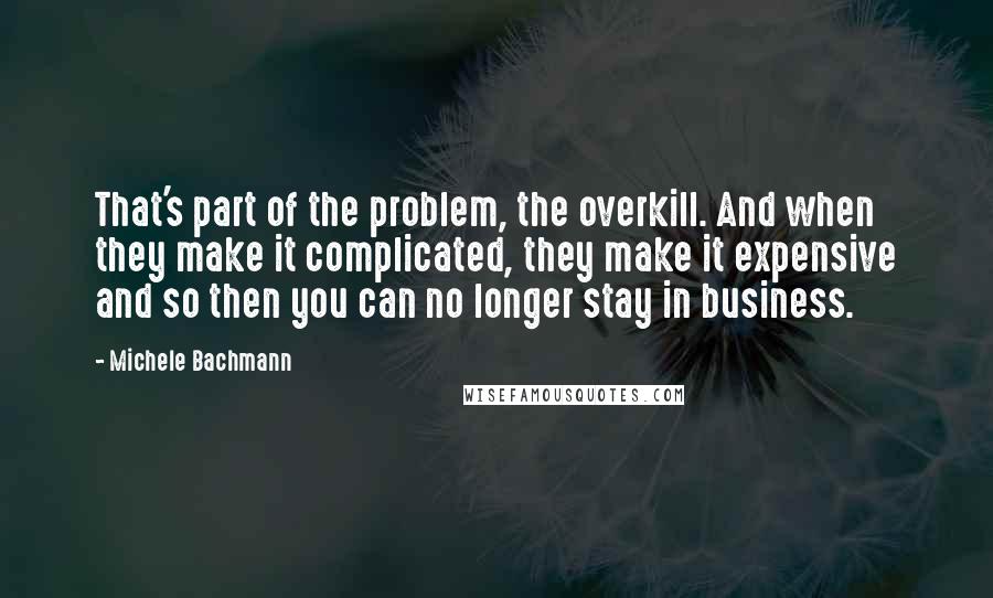 Michele Bachmann Quotes: That's part of the problem, the overkill. And when they make it complicated, they make it expensive and so then you can no longer stay in business.