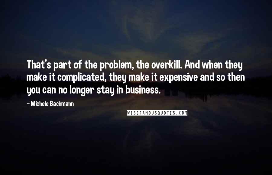 Michele Bachmann Quotes: That's part of the problem, the overkill. And when they make it complicated, they make it expensive and so then you can no longer stay in business.