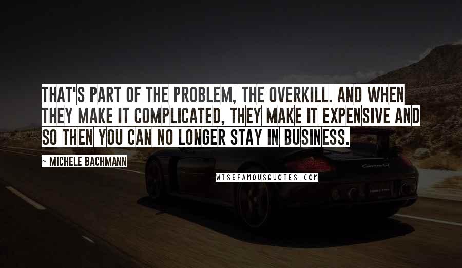 Michele Bachmann Quotes: That's part of the problem, the overkill. And when they make it complicated, they make it expensive and so then you can no longer stay in business.