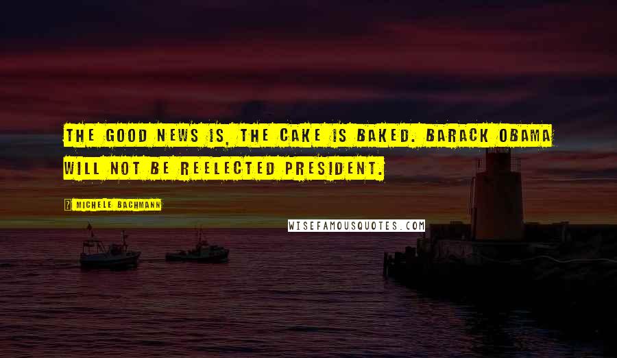 Michele Bachmann Quotes: The good news is, the cake is baked. Barack Obama will not be reelected president.