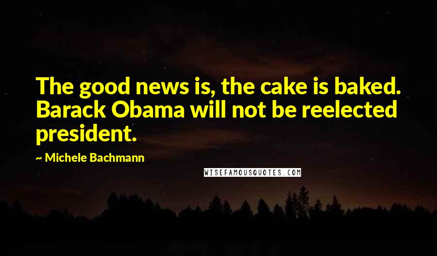 Michele Bachmann Quotes: The good news is, the cake is baked. Barack Obama will not be reelected president.