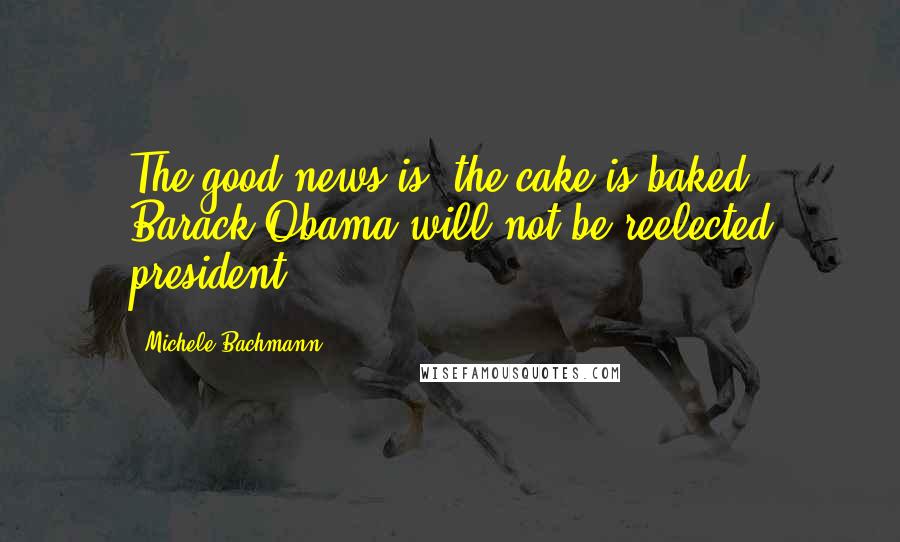 Michele Bachmann Quotes: The good news is, the cake is baked. Barack Obama will not be reelected president.