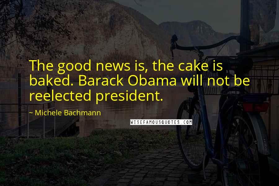 Michele Bachmann Quotes: The good news is, the cake is baked. Barack Obama will not be reelected president.