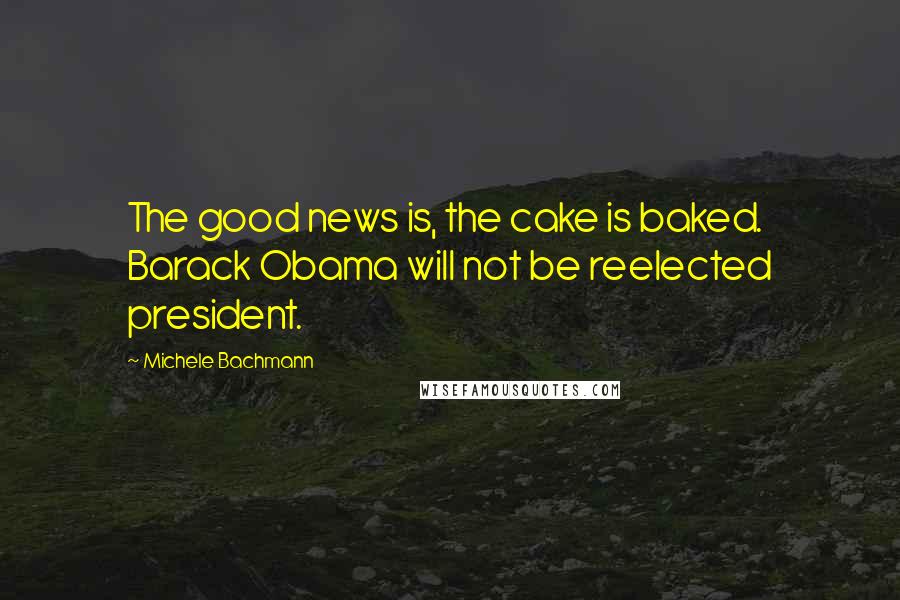 Michele Bachmann Quotes: The good news is, the cake is baked. Barack Obama will not be reelected president.