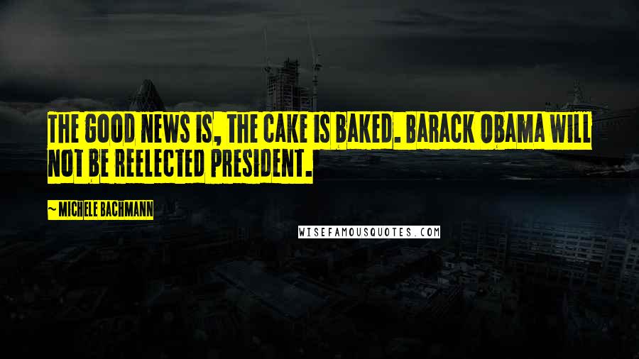 Michele Bachmann Quotes: The good news is, the cake is baked. Barack Obama will not be reelected president.