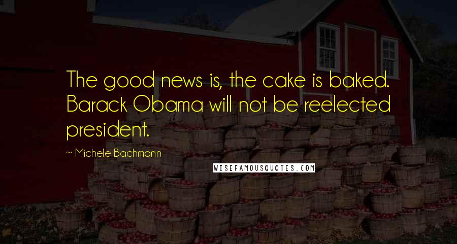 Michele Bachmann Quotes: The good news is, the cake is baked. Barack Obama will not be reelected president.