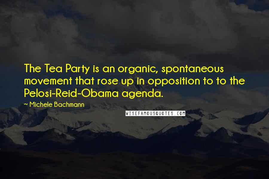 Michele Bachmann Quotes: The Tea Party is an organic, spontaneous movement that rose up in opposition to to the Pelosi-Reid-Obama agenda.