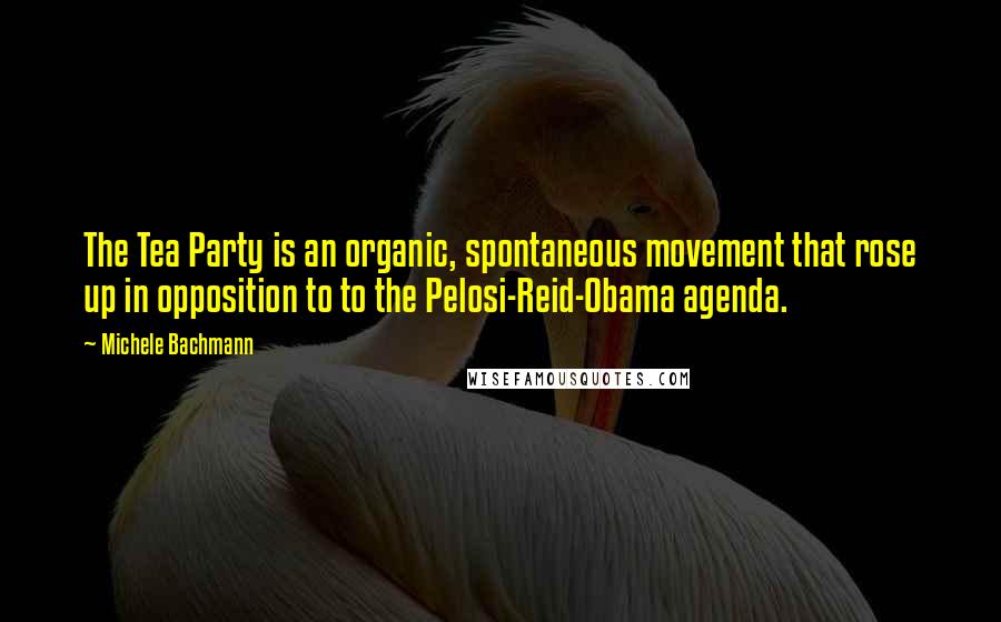 Michele Bachmann Quotes: The Tea Party is an organic, spontaneous movement that rose up in opposition to to the Pelosi-Reid-Obama agenda.