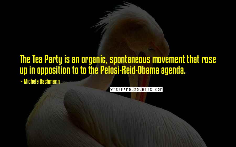 Michele Bachmann Quotes: The Tea Party is an organic, spontaneous movement that rose up in opposition to to the Pelosi-Reid-Obama agenda.