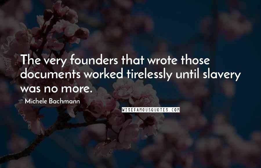 Michele Bachmann Quotes: The very founders that wrote those documents worked tirelessly until slavery was no more.