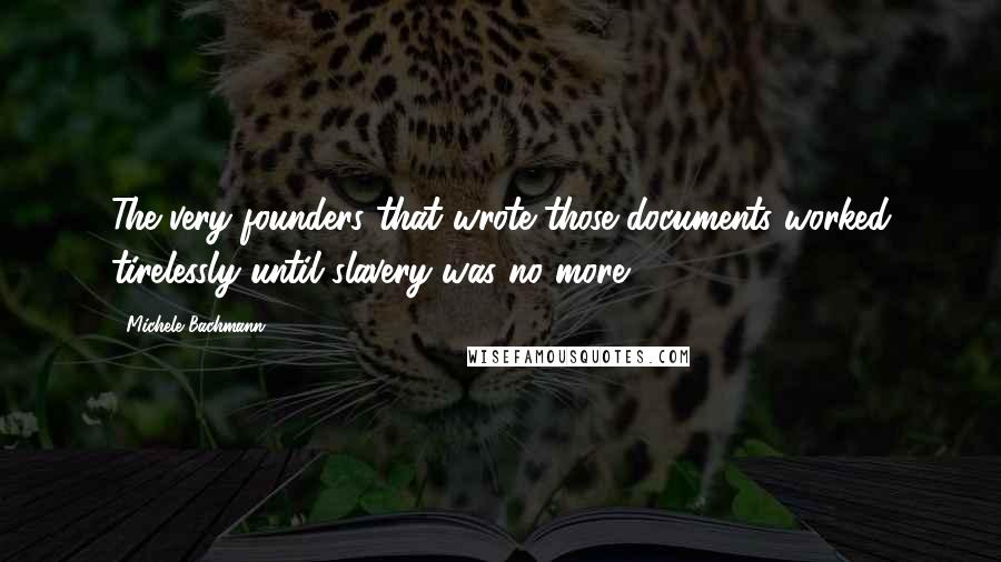 Michele Bachmann Quotes: The very founders that wrote those documents worked tirelessly until slavery was no more.