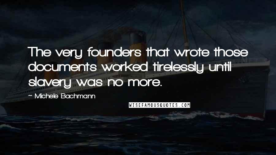 Michele Bachmann Quotes: The very founders that wrote those documents worked tirelessly until slavery was no more.