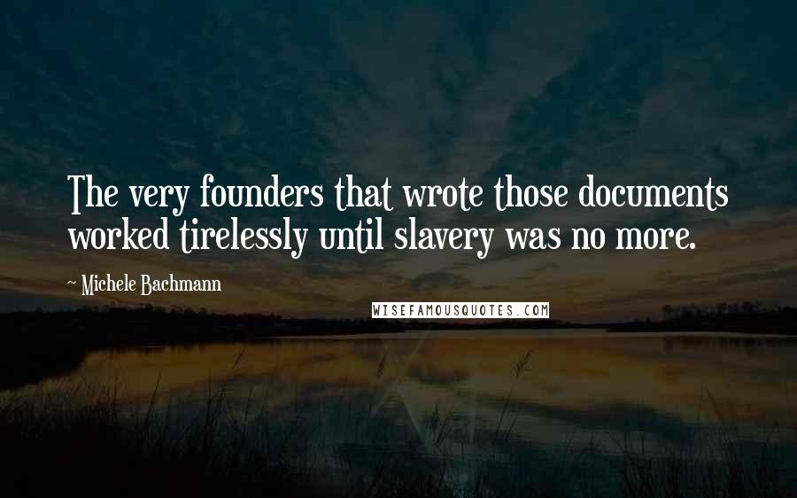 Michele Bachmann Quotes: The very founders that wrote those documents worked tirelessly until slavery was no more.