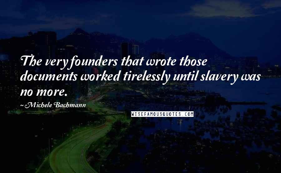 Michele Bachmann Quotes: The very founders that wrote those documents worked tirelessly until slavery was no more.