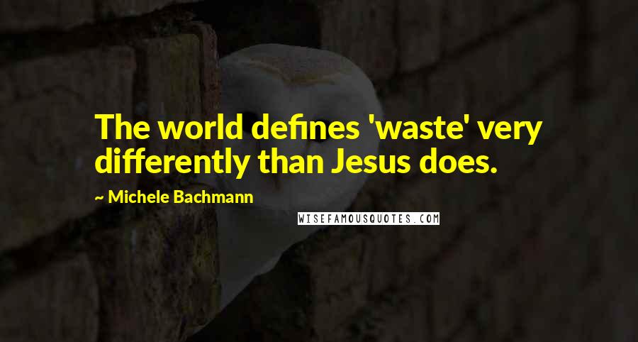 Michele Bachmann Quotes: The world defines 'waste' very differently than Jesus does.