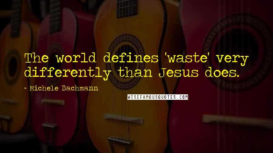 Michele Bachmann Quotes: The world defines 'waste' very differently than Jesus does.