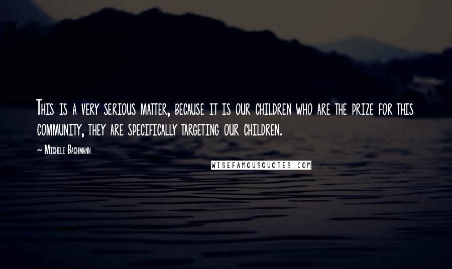 Michele Bachmann Quotes: This is a very serious matter, because it is our children who are the prize for this community, they are specifically targeting our children.
